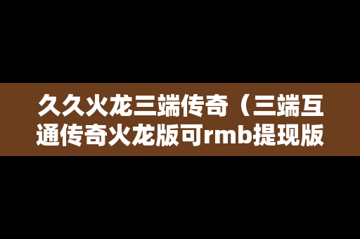 久久火龙三端传奇（三端互通传奇火龙版可rmb提现版）