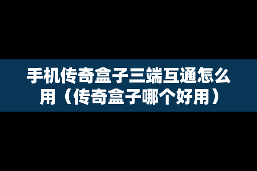 手机传奇盒子三端互通怎么用（传奇盒子哪个好用）