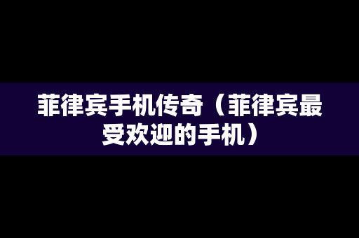 菲律宾手机传奇（菲律宾最受欢迎的手机）