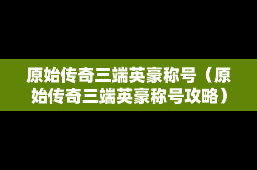 原始传奇三端英豪称号（原始传奇三端英豪称号攻略）