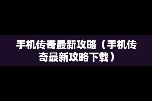 手机传奇最新攻略（手机传奇最新攻略下载）