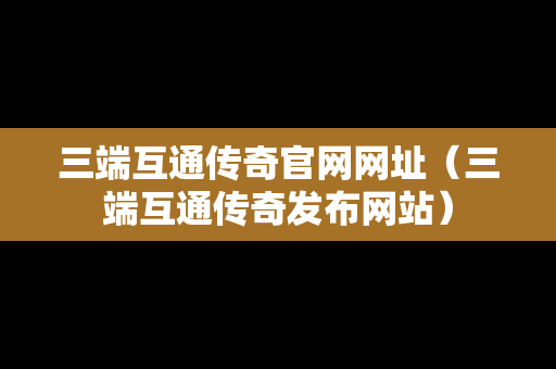 三端互通传奇官网网址（三端互通传奇发布网站）