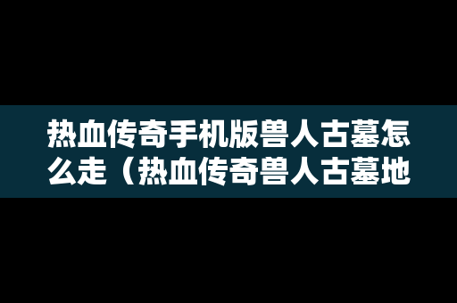 热血传奇手机版兽人古墓怎么走（热血传奇兽人古墓地图详解）