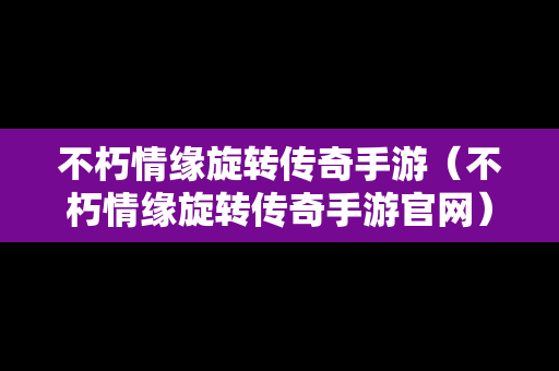 不朽情缘旋转传奇手游（不朽情缘旋转传奇手游官网）