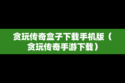 贪玩传奇盒子下载手机版（贪玩传奇手游下载）